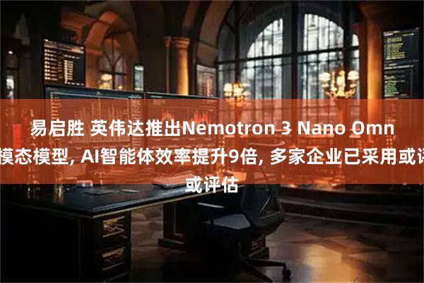 易启胜 英伟达推出Nemotron 3 Nano Omni全模态模型, AI智能体效率提升9倍, 多家企业已采用或评估